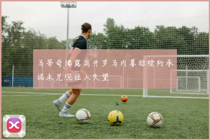 马蒂奇揭露离开罗马内幕称续约承诺未兑现让人失望