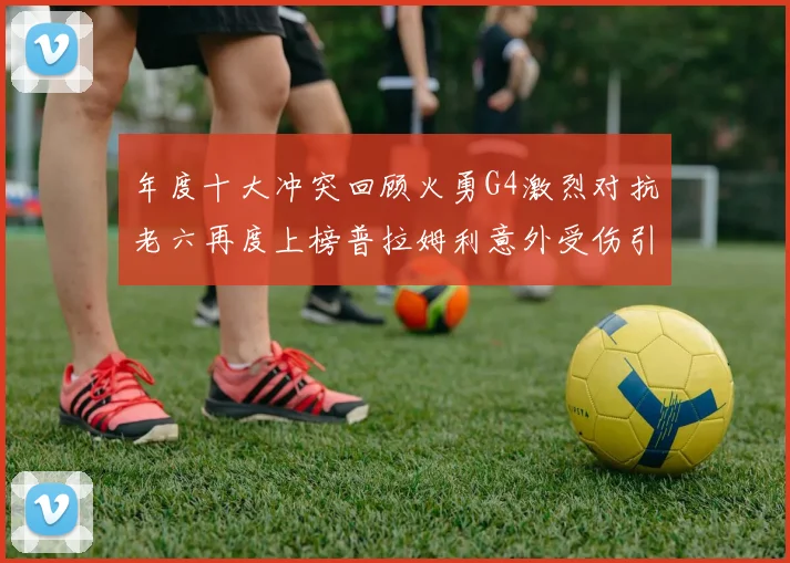 年度十大冲突回顾火勇G4激烈对抗老六再度上榜普拉姆利意外受伤引关注