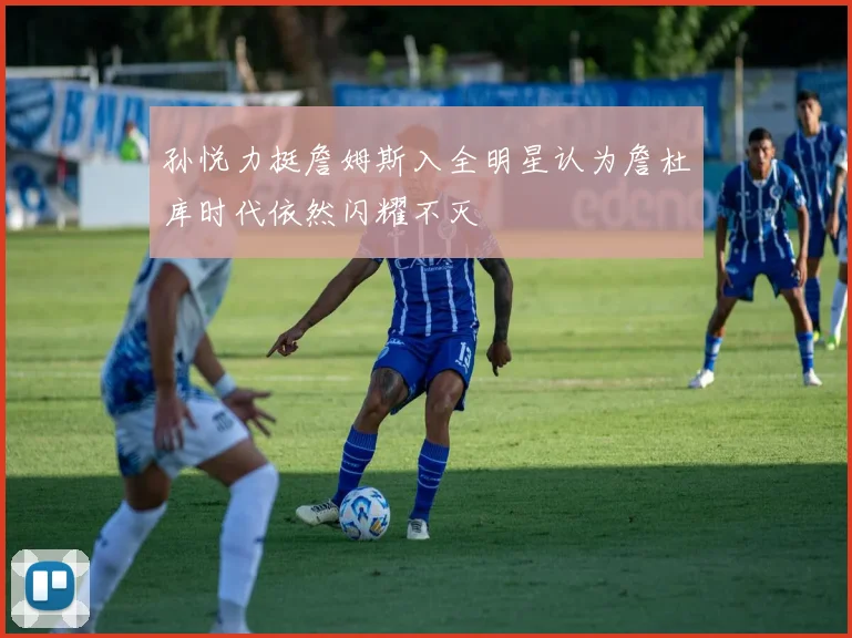 孙悦力挺詹姆斯入全明星认为詹杜库时代依然闪耀不灭