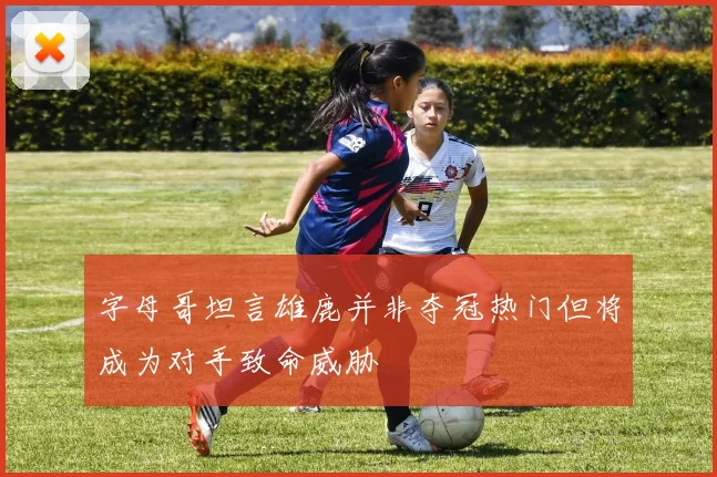 字母哥坦言雄鹿并非夺冠热门但将成为对手致命威胁