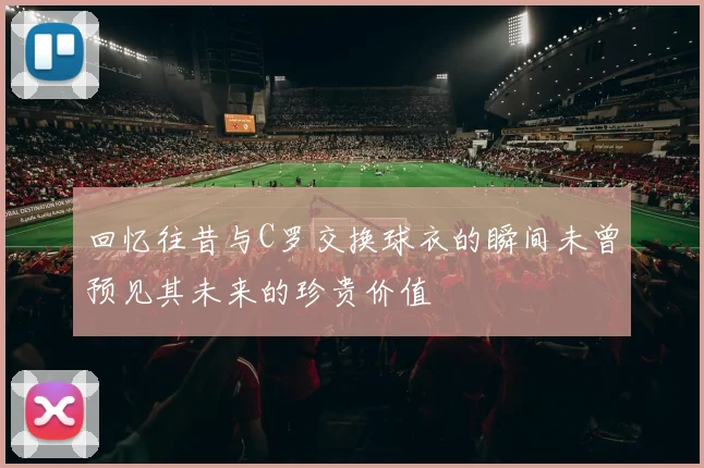 回忆往昔与C罗交换球衣的瞬间未曾预见其未来的珍贵价值
