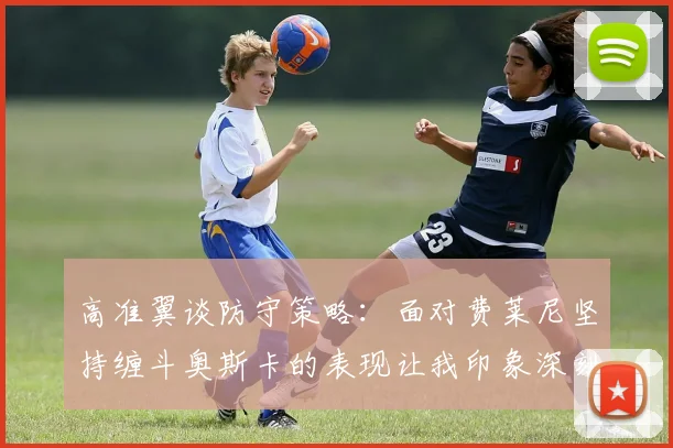 高准翼谈防守策略：面对费莱尼坚持缠斗奥斯卡的表现让我印象深刻