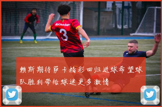 赖斯期待萨卡精彩回归进球希望球队胜利带给球迷更多激情