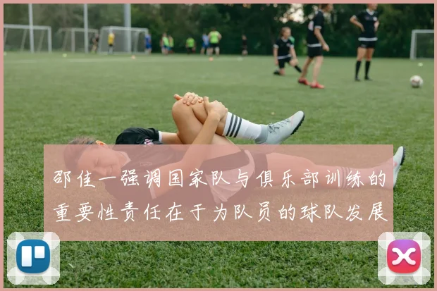 邵佳一强调国家队与俱乐部训练的重要性责任在于为队员的球队发展贡献力量
