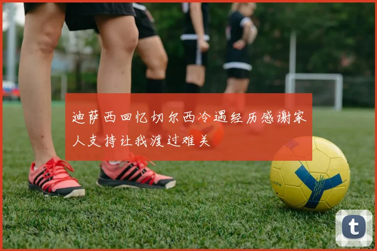 迪萨西回忆切尔西冷遇经历感谢家人支持让我渡过难关