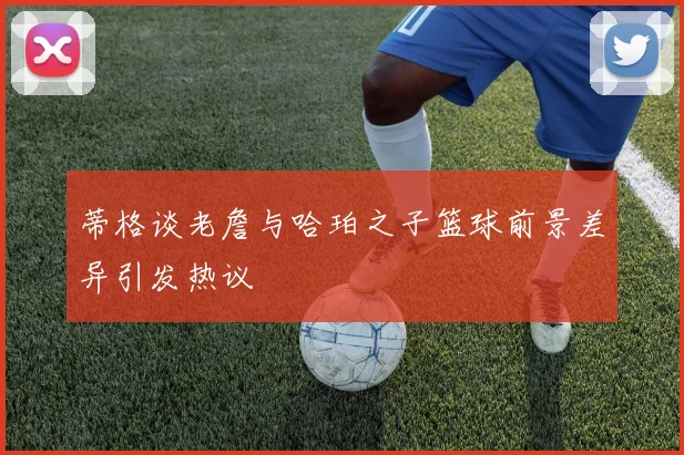 蒂格谈老詹与哈珀之子篮球前景差异引发热议
