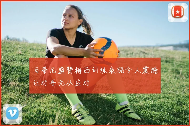 马蒂厄盛赞梅西训练表现令人震撼让对手无从应对