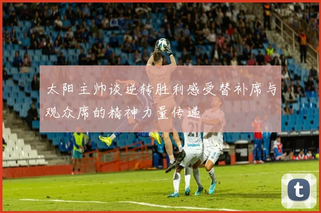 太阳主帅谈逆转胜利感受替补席与观众席的精神力量传递