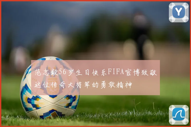 范志毅56岁生日快乐FIFA官博致敬这位传奇大将军的勇敢精神
