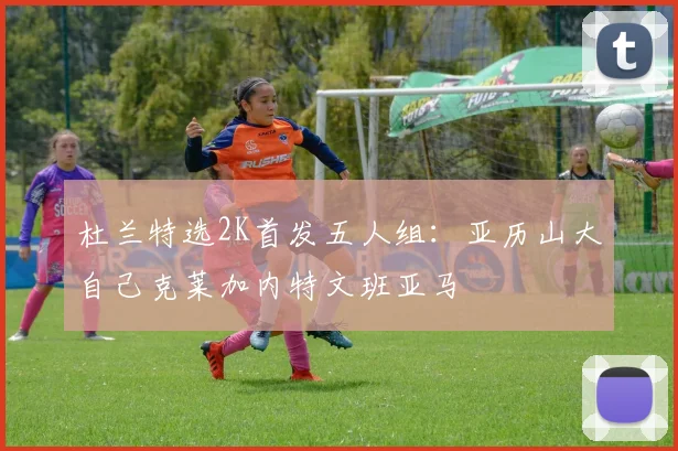 杜兰特选2K首发五人组：亚历山大自己克莱加内特文班亚马