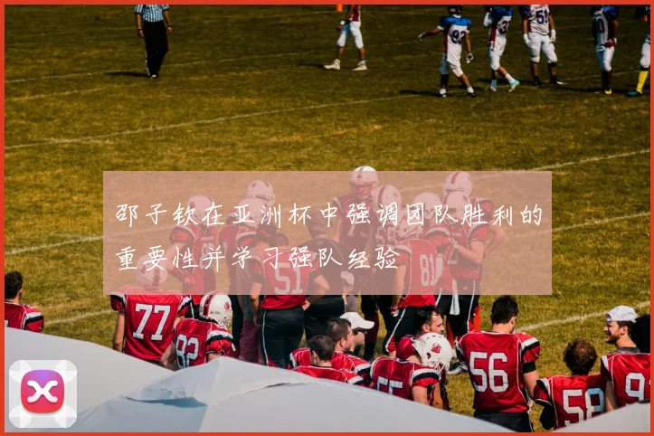 邵子钦在亚洲杯中强调团队胜利的重要性并学习强队经验
