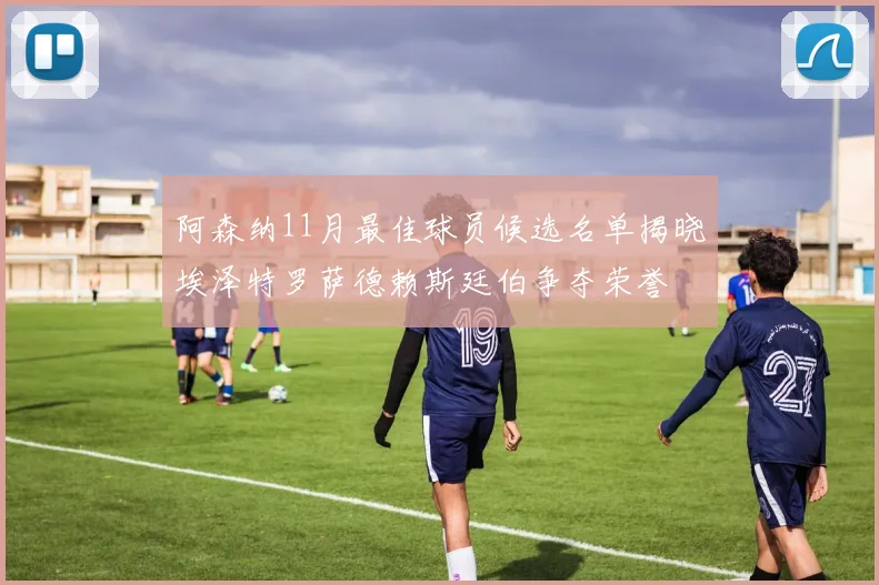 阿森纳11月最佳球员候选名单揭晓埃泽特罗萨德赖斯廷伯争夺荣誉